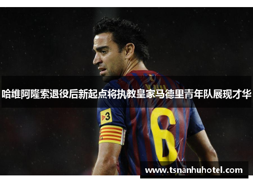 哈维阿隆索退役后新起点将执教皇家马德里青年队展现才华