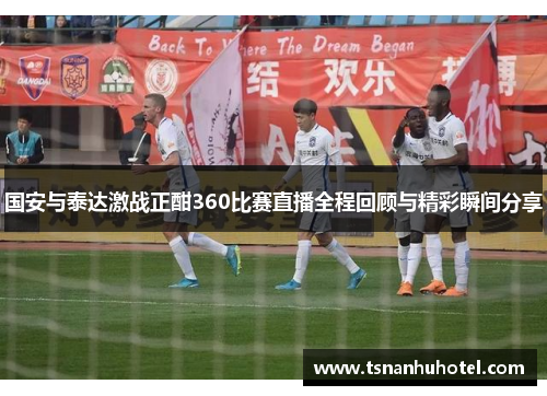 国安与泰达激战正酣360比赛直播全程回顾与精彩瞬间分享