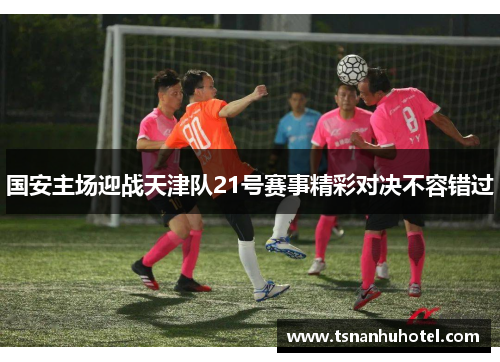 国安主场迎战天津队21号赛事精彩对决不容错过