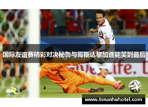国际友谊赛精彩对决秘鲁与哥斯达黎加谁能笑到最后