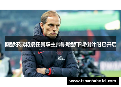 图赫尔或将接任曼联主帅滕哈赫下课倒计时已开启