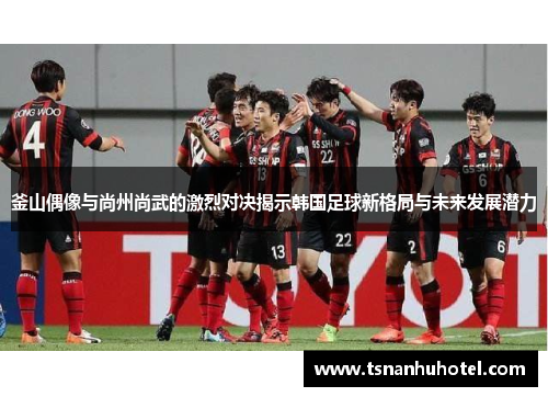 釜山偶像与尚州尚武的激烈对决揭示韩国足球新格局与未来发展潜力