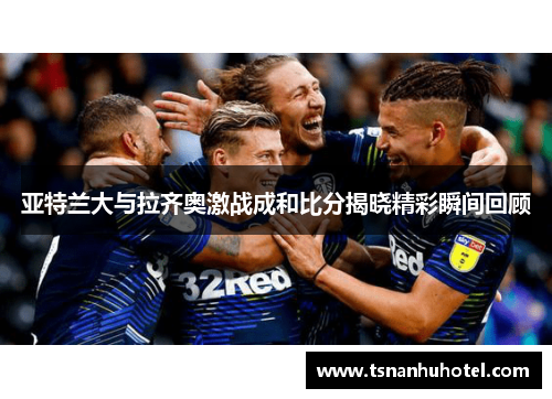 亚特兰大与拉齐奥激战成和比分揭晓精彩瞬间回顾